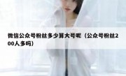 微信公众号粉丝多少算大号呢（公众号粉丝200人多吗）