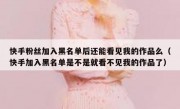 快手粉丝加入黑名单后还能看见我的作品么（快手加入黑名单是不是就看不见我的作品了）