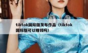 tiktok国际版发布作品（tiktok国际版可以赚钱吗）