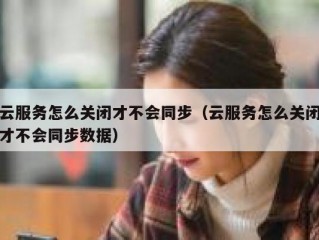 云服务怎么关闭才不会同步（云服务怎么关闭才不会同步数据）