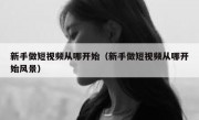 新手做短视频从哪开始（新手做短视频从哪开始风景）