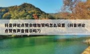抖音评论点赞会增加赞吗怎么设置（抖音评论点赞有声音提示吗?）