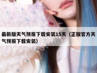 最新版天气预报下载安装15天（正版官方天气预报下载安装）