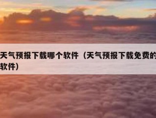 天气预报下载哪个软件（天气预报下载免费的软件）