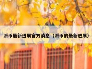 派币最新进展官方消息（派币的最新进展）