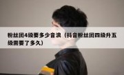 粉丝团4级要多少音浪（抖音粉丝团四级升五级需要了多久）