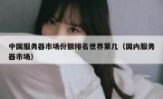 中国服务器市场份额排名世界第几（国内服务器市场）