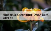 抖音外国人怎么认证开通直播（外国人怎么认证抖音号）