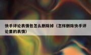 快手评论表情包怎么删除掉（怎样删除快手评论里的表情）