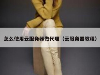怎么使用云服务器做代理（云服务器教程）