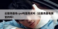 云服务器有cpu吗值得买吗（云服务器有便宜的吗）