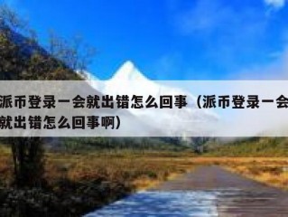派币登录一会就出错怎么回事（派币登录一会就出错怎么回事啊）