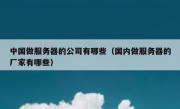 中国做服务器的公司有哪些（国内做服务器的厂家有哪些）