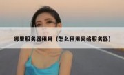 哪里服务器租用（怎么租用网络服务器）