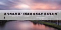 派币怎么登录?（派币商城怎么用派币买东西）