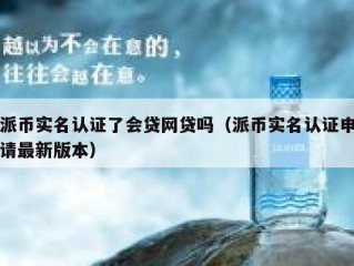 派币实名认证了会贷网贷吗（派币实名认证申请最新版本）