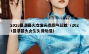 2018最潮最火女生头像霸气超拽（2021最潮最火女生头像动漫）