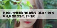 抖音加了粉丝团如何退出账号（我加了抖音粉丝团,现在我想退出,怎么退?）