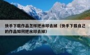 快手下载作品怎样把水印去掉（快手下载自己的作品如何把水印去掉）