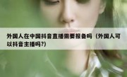 外国人在中国抖音直播需要报备吗（外国人可以抖音主播吗?）