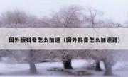 国外版抖音怎么加速（国外抖音怎么加速器）