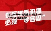 能上twitter的加速器（能上twitter的加速器免费）