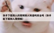 快手下载别人的视频别人知道吗安全吗（快手能下载别人视频嘛）
