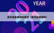 派币真能换钱吗现在（派币能值钱吗）