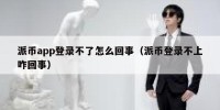 派币app登录不了怎么回事（派币登录不上咋回事）