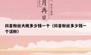 抖音粉丝大概多少钱一个（抖音粉丝多少钱一个活粉）