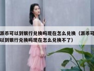 派币可以到银行兑换吗现在怎么兑换（派币可以到银行兑换吗现在怎么兑换不了）