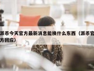 派币今天官方最新消息能换什么东西（派币官方回应）
