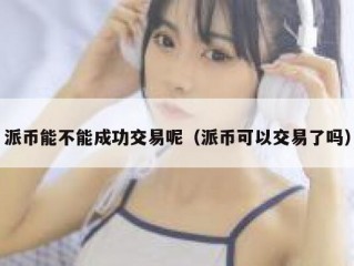 派币能不能成功交易呢（派币可以交易了吗）