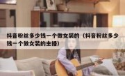 抖音粉丝多少钱一个做女装的（抖音粉丝多少钱一个做女装的主播）