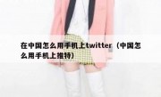 在中国怎么用手机上twitter（中国怎么用手机上推特）