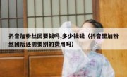 抖音加粉丝团要钱吗,多少钱钱（抖音里加粉丝团后还需要别的费用吗）