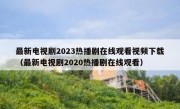 最新电视剧2023热播剧在线观看视频下载（最新电视剧2020热播剧在线观看）