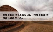 视频号粉丝过千不能认证吗（视频号粉丝过千不能认证吗怎么办）