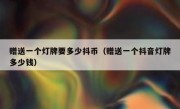赠送一个灯牌要多少抖币（赠送一个抖音灯牌多少钱）