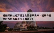 视频号粉丝过万后怎么显示不出来（视频号粉丝过万后怎么显示不出来了）