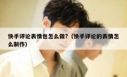 快手评论表情包怎么做?（快手评论的表情怎么制作）