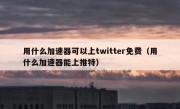 用什么加速器可以上twitter免费（用什么加速器能上推特）