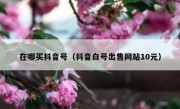 在哪买抖音号（抖音白号出售网站10元）