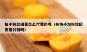 快手粉丝团是怎么付费的呢（在快手加粉丝团需要付钱吗）