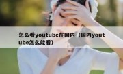 怎么看youtube在国内（国内youtube怎么能看）
