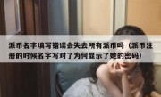 派币名字填写错误会失去所有派币吗（派币注册的时候名字写对了为何显示了她的密码）