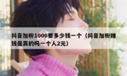 抖音加粉1000要多少钱一个（抖音加粉赚钱是真的吗一个人2元）