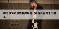 如何取消云服务收费项目（取消云服务怎么取消）