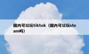国内可以玩tiktok（国内可以玩steam吗）