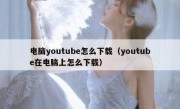 电脑youtube怎么下载（youtube在电脑上怎么下载）